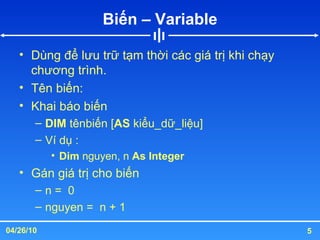 Biến – Variable Dùng để lưu trữ tạm thời các giá trị khi chạy chương trình. Tên biến: Khai báo biến DIM  tênbiến [ AS  kiểu_dữ_liệu] Ví dụ : Dim  nguyen, n  As Integer Gán giá trị cho biến n =  0 nguyen =  n + 1 