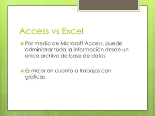 Access vs Excel
 Pormedio de Microsoft Access, puede
 administrar toda la información desde un
 único archivo de base de datos

 Es
   mejor en cuanto a trabajos con
 graficas
 