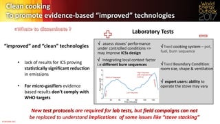 © OECD/IEA 2017
New test protocols are required for lab tests, but field campaigns can not
be replaced to understand implications of some issues like “stove stacking”
• lack of results for ICS proving
statistically significant reduction
in emissions
• For micro-gasifiers evidence
based results don’t comply with
WHO targets
Laboratory Tests
Clean cooking
To promote evidence-based “improved” technologies
 assess stoves’ performance
under controlled conditions =>
may improve ICSs design
 fixed cooking system – pot,
fuel, burn sequence
 fixed Boundary Condition:
room size, shape & ventilation
 expert users: ability to
operate the stove may vary
 Integrating local context factor
i.e different burn sequences
“improved” and “clean” technologies
 