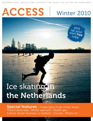 INFORMATION   ,   ADVICE AND SUPPORT FOR YOUR LIFE IN THE NETHERLANDS




                                            winter 2010

                                                        pick
                                                      up yo
                                                     own f ur
                                                           r
                                                      copy ee




  Ice skating in
  the Netherlands
   Special features | challenging those winter blues |
   third culture kids | winter warmers | health spa |
   culture shock! australia vs holland | courses | what’s on |
 