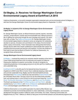 accesswire.com
https://www.accesswire.com/432235/Ed-Begley-Jr-Receives-1st-George-Washington-Carver-Environmental-Legacy-Award-at-
EarthFest-LA-2015
Ed Begley, Jr. Receives 1st George Washington Carver
Environmental Legacy Award at EarthFest LA 2015
California Greenworks, a non-profit charitable organization presented actor and environmental activist Ed Begley, Jr.
with their first George Washington Carver Environmental Legacy Award on September 13, 2015.
Ed Begley Jr recipient of the 1st George Washington Carver Environmental
Legacy Award
Dr. George Washington Carver, an African American scientist, teacher, naturalist,
visionary, conservationist, inventor and environmentalist saw it fitting to pursue a
life of uplifting his community through the use of ecology and science. His vision
lives with us today. The California Greenworks Dr. George Washington Carver
Environmental Legacy Award is ntended to serve as recognition for outstanding
devotion to service, innovation and commitment in the areas of environmental
justice, equity and humanity. These individuals have distinguished themselves
through service within their chosen professions to demonstrate their passion for
protecting the environment and service to all mankind. It is from the evidence of
their body of work that the Board of Director for California Greenworks, Inc.
recognize these achievements.
George Washington Carver Environmental Legacy Award
Ed Begley, Jr received this award at an exclusive awards reception at the historic
Culver Hotel during EarthFest LA for his advocacy and support of California
Greenworks initiatives for greener communities, but also to recognize his
outstanding leadership in encouraging everyone to do their part for a healthy earth
and sustainable living.
EarthFest LA 2015 is the 9th year for the festival that drew thousands of
Angelenos to 9300 Culver Blvd in Culver City to celebrate keeping a clean earth
and promote sustainable living. Begley was the Honoree/Celebrity Emcee,
Actor/Astronaut Pete Freeland served as host and actress Andrea Fletcher was
the VIP/Green Room Host. The day is full of fun for the whole family activities,
food, and rocking tunes in a live Concert for the Environment featuring: Sapphire
Road, The Acoustic Generation, Scott Bairstow and Billy D and The Hoodoos.
The Event was featured on the KTLA Morning News with Sam Rubin and also
covered live by Tysha Williams with Studio 3 Hollywood; syndicated photo site PR
Photos and top blogger Laura Medina with The Arriviste.
California Greenworks is a non-profit organization founded by Mike Meador was
chartered to promote environmental protection to urban watersheds, community revitalization, and economic
development throughout southern California urban communities. Our motto, "Greening Communities one
Neighborhood at a Time," reflects our efforts to help grow environmental outreach and educational programs that
 