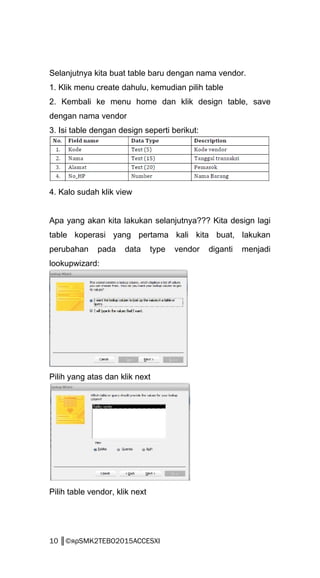 Selanjutnya kita buat table baru dengan nama vendor.
1. Klik menu create dahulu, kemudian pilih table
2. Kembali ke menu home dan klik design table, save
dengan nama vendor
3. Isi table dengan design seperti berikut:
4. Kalo sudah klik view
Apa yang akan kita lakukan selanjutnya??? Kita design lagi
table koperasi yang pertama kali kita buat, lakukan
perubahan pada data type vendor diganti menjadi
lookupwizard:
Pilih yang atas dan klik next
Pilih table vendor, klik next
10 ║©яρSMK2TEBO2015ACCESXI
 