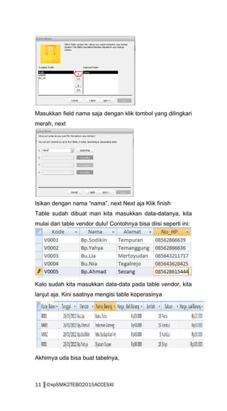 Masukkan field nama saja dengan klik tombol yang dilingkari
merah, next
Isikan dengan nama “nama”, next Next aja Klik finish
Table sudah dibuat mari kita masukkan data-datanya, kita
mulai dari table vendor dulu! Contohnya bisa diisi seperti ini:
Kalo sudah kita masukkan data-data pada table vendor, kita
lanjut aja. Kini saatnya mengisi table koperasinya
Akhirnya uda bisa buat tabelnya,
11 ║©яρSMK2TEBO2015ACCESXI
 