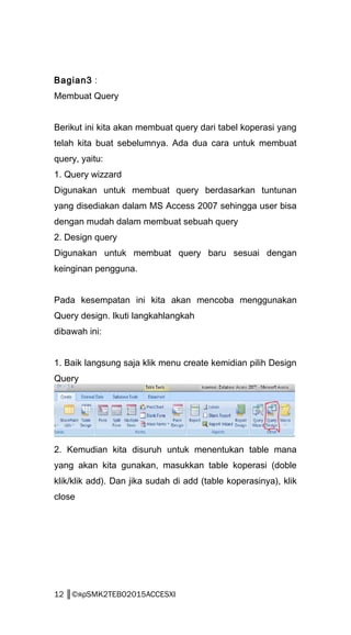 Bagian3 :
Membuat Query
Berikut ini kita akan membuat query dari tabel koperasi yang
telah kita buat sebelumnya. Ada dua cara untuk membuat
query, yaitu:
1. Query wizzard
Digunakan untuk membuat query berdasarkan tuntunan
yang disediakan dalam MS Access 2007 sehingga user bisa
dengan mudah dalam membuat sebuah query
2. Design query
Digunakan untuk membuat query baru sesuai dengan
keinginan pengguna.
Pada kesempatan ini kita akan mencoba menggunakan
Query design. Ikuti langkahlangkah
dibawah ini:
1. Baik langsung saja klik menu create kemidian pilih Design
Query
2. Kemudian kita disuruh untuk menentukan table mana
yang akan kita gunakan, masukkan table koperasi (doble
klik/klik add). Dan jika sudah di add (table koperasinya), klik
close
12 ║©яρSMK2TEBO2015ACCESXI
 