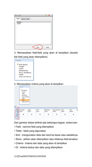 3. Memasukkan field-field yang akan di tampilkan (double
klik field yang akan ditampilkan)
4. Memasukkan criteria yang akan di tampilkan
Dari gambar diatas terlihat ada beberapa bagian, antara lain:
• Field : namma field yang ditampilkan
• Table : tabel yang digunakan
• Sort : mengurutkan data dari kecil ke besar atau sebaliknya
• Show : pilihan akan ditampilkan atau tidaknya field tersebut
• Criteria : kriteria dari data yang akan di tampilkan
• Or : kriteria kedua dari data yang ditampilkan
13 ║©яρSMK2TEBO2015ACCESXI
 