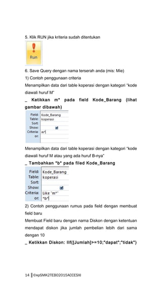 5. Klik RUN jika kriteria sudah ditentukan
6. Save Query dengan nama terserah anda (mis: Mie)
1) Contoh penggunaan criteria
Menampilkan data dari table koperasi dengan kategori “kode
diawali huruf M”
_ Ketikkan m* pada field Kode_Barang (lihat
gambar dibawah)
Menampilkan data dari table koperasi dengan kategori “kode
diawali huruf M atau yang ada huruf B-nya”
_ Tambahkan *b* pada filed Kode_Barang
2) Contoh penggunaan rumus pada field dengan membuat
field baru
Membuat Field baru dengan nama Diskon dengan ketentuan
mendapat diskon jika jumlah pembelian lebih dari sama
dengan 10
_ Ketikkan Diskon: IIf([Jumlah]>=10;"dapat";"tidak")
14 ║©яρSMK2TEBO2015ACCESXI
 