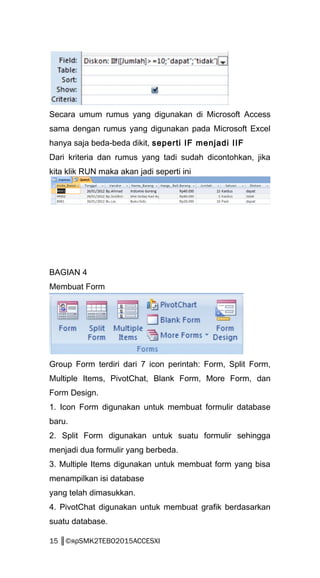 Secara umum rumus yang digunakan di Microsoft Access
sama dengan rumus yang digunakan pada Microsoft Excel
hanya saja beda-beda dikit, seperti IF menjadi IIF
Dari kriteria dan rumus yang tadi sudah dicontohkan, jika
kita klik RUN maka akan jadi seperti ini
BAGIAN 4
Membuat Form
Group Form terdiri dari 7 icon perintah: Form, Split Form,
Multiple Items, PivotChat, Blank Form, More Form, dan
Form Design.
1. Icon Form digunakan untuk membuat formulir database
baru.
2. Split Form digunakan untuk suatu formulir sehingga
menjadi dua formulir yang berbeda.
3. Multiple Items digunakan untuk membuat form yang bisa
menampilkan isi database
yang telah dimasukkan.
4. PivotChat digunakan untuk membuat grafik berdasarkan
suatu database.
15 ║©яρSMK2TEBO2015ACCESXI
 