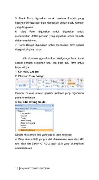5. Blank Form digunakan untuk membuat formulir yang
kosong sehingga user bisa mendesain sendiri suatu formulir
yang diinginkan.
6. More Form digunakan untuk digunakan untuk
menampilkan daftar perintah yang diguakan untuk memilih
daftar form lainnya.
7. Form Design digunakan untuk mendesain form sesuai
dengan keinginan user.
Kita akan menggunakan form design agar bisa dibuat
sesuai dengan keinginan kita, kita buat dulu form untuk
koperasinya
1. Klik menu Create
2. Pilih icon form design,
Gambar di atas adalah gambar tool-tool yang digunakan
pada form design
3. Klik add exiting fields
Double klik semua field yang ada di tabel koperasi
4. Drop semua field yang sudah dimasukkan kemudian klik
tool align left (tekan CTRL-L) agar data yang ditampilkan
nanti lebih rapi
16 ║©яρSMK2TEBO2015ACCESXI
 