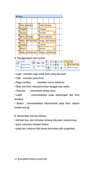 5. Menggunakan tool control
• Logo : memberi logo untuk form yang kita buat
• Title : memberi judul form
• Page number : memberi nomor halaman
• Date and time: menyantumkan tanggal atau waktu
• Text box : menambah pilihan baru
• Label : menambahkan suatu keterangan dari form
tersebut
• Button : manambahkan tobol-tombol pada form, seperti
tombol exit dll.
6. Menambah text box Diskon
• klik text box, dan tentukan dimana kita akan menaruhnya
• ganti namanya menjadi diskon
• pada box unbound klik kanan kemudian pilih properties,
17 ║©яρSMK2TEBO2015ACCESXI
 