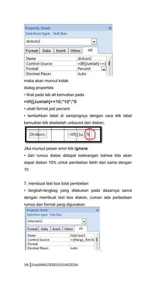 maka akan muncul kotak
dialog properties
• lihat pada tab all kemudian pada
=IIf([Jumlah]>=10;"10";"0
• ubah format jadi percent
• tambahkan label di sampingnya dengan cara klik label
kemudian klik disebelah unbound dari diskon,
Jika muncul pesan error klik ignore
• dari rumus diatas didapat keterangan bahwa kita akan
dapat diskon 10% untuk pembelian lebih dari sama dengan
10
7. membuat text box total pembelian
• langkah-langkag yang dilakukan pada dasarnya sama
dengan membuat text box diskon, cuman ada perbedaan
rumus dan format yang digunakan.
.
18 ║©яρSMK2TEBO2015ACCESXI
 