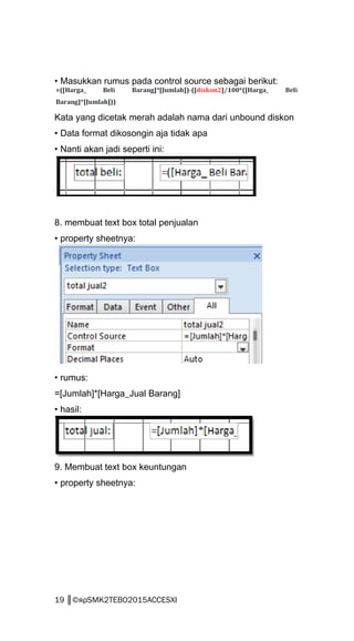 • Masukkan rumus pada control source sebagai berikut:
Kata yang dicetak merah adalah nama dari unbound diskon
• Data format dikosongin aja tidak apa
• Nanti akan jadi seperti ini:
8. membuat text box total penjualan
• property sheetnya:
• rumus:
=[Jumlah]*[Harga_Jual Barang]
• hasil:
9. Membuat text box keuntungan
• property sheetnya:
19 ║©яρSMK2TEBO2015ACCESXI
 