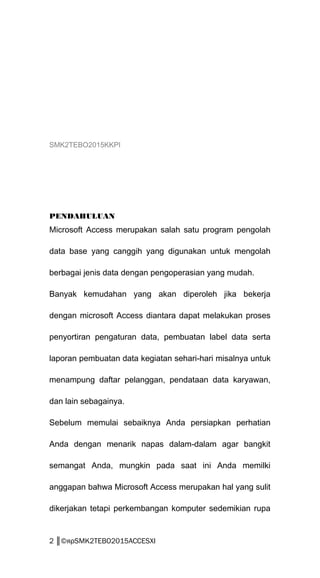 SMK2TEBO2015KKPI
PENDAHULUAN
Microsoft Access merupakan salah satu program pengolah
data base yang canggih yang digunakan untuk mengolah
berbagai jenis data dengan pengoperasian yang mudah.
Banyak kemudahan yang akan diperoleh jika bekerja
dengan microsoft Access diantara dapat melakukan proses
penyortiran pengaturan data, pembuatan label data serta
laporan pembuatan data kegiatan sehari-hari misalnya untuk
menampung daftar pelanggan, pendataan data karyawan,
dan lain sebagainya.
Sebelum memulai sebaiknya Anda persiapkan perhatian
Anda dengan menarik napas dalam-dalam agar bangkit
semangat Anda, mungkin pada saat ini Anda memilki
anggapan bahwa Microsoft Access merupakan hal yang sulit
dikerjakan tetapi perkembangan komputer sedemikian rupa
2 ║©яρSMK2TEBO2015ACCESXI
 