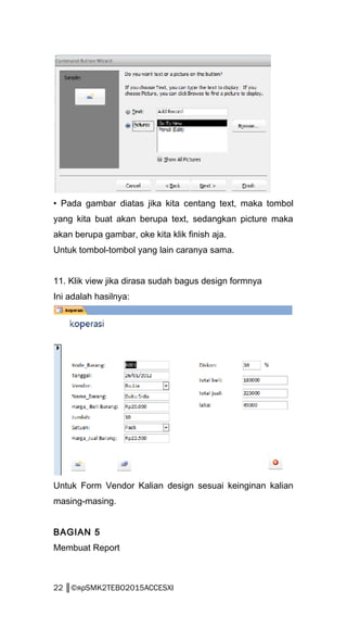 • Pada gambar diatas jika kita centang text, maka tombol
yang kita buat akan berupa text, sedangkan picture maka
akan berupa gambar, oke kita klik finish aja.
Untuk tombol-tombol yang lain caranya sama.
11. Klik view jika dirasa sudah bagus design formnya
Ini adalah hasilnya:
Untuk Form Vendor Kalian design sesuai keinginan kalian
masing-masing.
BAGIAN 5
Membuat Report
22 ║©яρSMK2TEBO2015ACCESXI
 