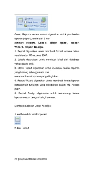 Group Reports secara umum digunakan untuk pembuatan
laporan (report), terdiri dari 5 icon
perintah: Report, Labels, Blank Repot, Report
Wizard, Report Design.
1. Report digunakan untuk membuat format laporan dalam
versi standar MS Access 2007.
2. Labels digunakan untuk membuat label dari database
yang sedang aktif.
3. Blank Report digunakan untuk membuat format laporan
yang kosong sehingga user bisa
membuat format laporan yang diinginkan.
4. Report Wizard digunakan untuk membuat format laporan
berdasarkan tuntunan yang disediakan dalam MS Access
2007.
5. Report Design digunakan untuk merancang format
laporan sesuai dengan keinginan user.
Membuat Laporan Untuk Koperasi
1. Aktifkan dulu tabel koperasi
2. Klik Report
23 ║©яρSMK2TEBO2015ACCESXI
 