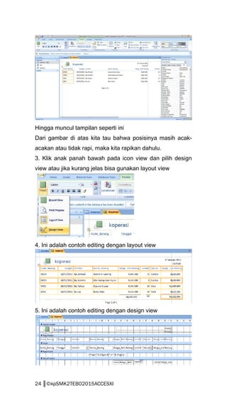 Hingga muncul tampilan seperti ini
Dari gambar di atas kita tau bahwa posisinya masih acak-
acakan atau tidak rapi, maka kita rapikan dahulu.
3. Klik anak panah bawah pada icon view dan pilih design
view atau jika kurang jelas bisa gunakan layout view
4. Ini adalah contoh editing dengan layout view
5. Ini adalah contoh editing dengan design view
24 ║©яρSMK2TEBO2015ACCESXI
 