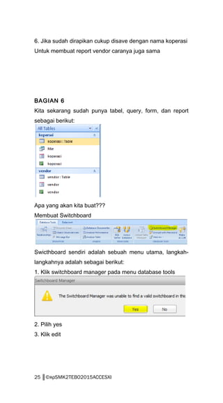 6. Jika sudah dirapikan cukup disave dengan nama koperasi
Untuk membuat report vendor caranya juga sama
BAGIAN 6
Kita sekarang sudah punya tabel, query, form, dan report
sebagai berikut:
Apa yang akan kita buat???
Membuat Switchboard
Swicthboard sendiri adalah sebuah menu utama, langkah-
langkahnya adalah sebagai berikut:
1. Klik switchboard manager pada menu database tools
2. Pilih yes
3. Klik edit
25 ║©яρSMK2TEBO2015ACCESXI
 