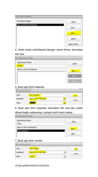 4. Ganti nama switchboard dengan nama Home, kemudian
klik new
5. Buat opsi form koperasi
6. Buat opsi form koperasi, kemudian klik new jika sudah
dibuat begitu seterusnya, sampai nanti menu keluar
7. Buat opsi form vendor
26 ║©яρSMK2TEBO2015ACCESXI
 