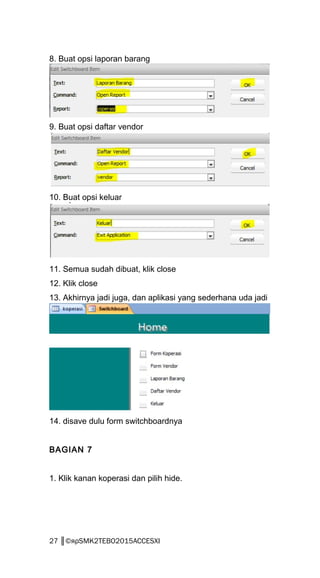 8. Buat opsi laporan barang
9. Buat opsi daftar vendor
10. Buat opsi keluar
11. Semua sudah dibuat, klik close
12. Klik close
13. Akhirnya jadi juga, dan aplikasi yang sederhana uda jadi
14. disave dulu form switchboardnya
BAGIAN 7
1. Klik kanan koperasi dan pilih hide.
27 ║©яρSMK2TEBO2015ACCESXI
 