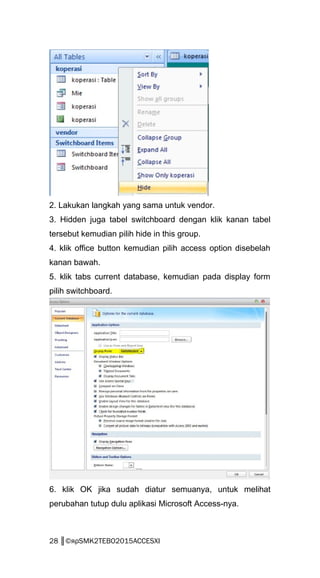 2. Lakukan langkah yang sama untuk vendor.
3. Hidden juga tabel switchboard dengan klik kanan tabel
tersebut kemudian pilih hide in this group.
4. klik office button kemudian pilih access option disebelah
kanan bawah.
5. klik tabs current database, kemudian pada display form
pilih switchboard.
6. klik OK jika sudah diatur semuanya, untuk melihat
perubahan tutup dulu aplikasi Microsoft Access-nya.
28 ║©яρSMK2TEBO2015ACCESXI
 