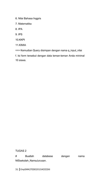 6. Nilai Bahasa Inggris
7. Matematika
8. IPA
9. IPS
10.KKPI
11.KIMIA
=>> Kemudian Query disimpan dengan nama q_input_nilai
f. Isi form tersebut dengan data teman-teman Anda minimal
10 siswa.
TUGAS 2
# Buatlah databese dengan nama
NISsekolah_NamaJurusan.
31 ║©яρSMK2TEBO2015ACCESXI
 