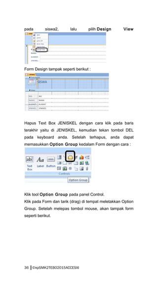 pada siswa2, lalu pilih Design View
Form Design tampak seperti berikut :
Hapus Text Box JENISKEL dengan cara klik pada baris
terakhir yaitu di JENISKEL, kemudian tekan tombol DEL
pada keyboard anda. Setelah terhapus, anda dapat
memasukkan Option Group kedalam Form dengan cara :
Klik tool Option Group pada panel Control.
Klik pada Form dan tarik (drag) di tempat meletakkan Option
Group. Setelah melepas tombol mouse, akan tampak form
seperti berikut.
36 ║©яρSMK2TEBO2015ACCESXI
 