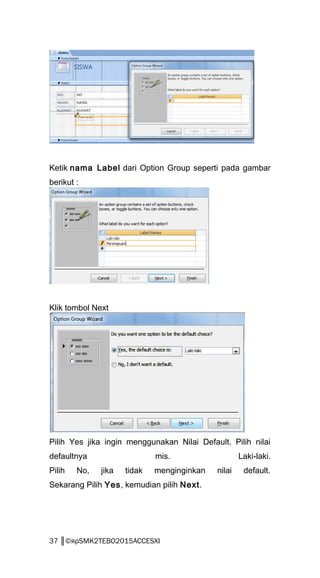 Ketik nama Label dari Option Group seperti pada gambar
berikut :
Klik tombol Next
Pilih Yes jika ingin menggunakan Nilai Default. Pilih nilai
defaultnya mis. Laki-laki.
Pilih No, jika tidak menginginkan nilai default.
Sekarang Pilih Yes, kemudian pilih Next.
37 ║©яρSMK2TEBO2015ACCESXI
 