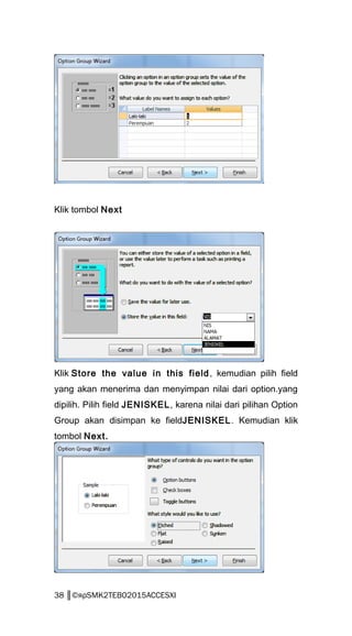 Klik tombol Next
Klik Store the value in this field, kemudian pilih field
yang akan menerima dan menyimpan nilai dari option.yang
dipilih. Pilih field JENISKEL, karena nilai dari pilihan Option
Group akan disimpan ke fieldJENISKEL. Kemudian klik
tombol Next.
38 ║©яρSMK2TEBO2015ACCESXI
 