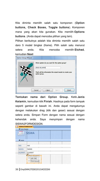 Kita diminta memilih salah satu komponen (Option
buttons, Check Boxes, Toggle buttons). Komponen
mana yang akan kita gunakan. Kita memilih Options
buttons. (Anda dapat mencoba pilihan yang lain).
Pilihan berikutnya adalah kita diminta memilih salah satu
daro 5 model bingkai (frame). Pilih salah satu menurut
selera anda. Kita mencoba memilih Etched,
kemudian Next
Tentukan nama dari Option Group. Ketik Jenis
Kelamin, kemudian klik Finish. Hasilnya pada form tampak
seperti gambar di bawah ini. Anda dapat mengaturnya
dengan melakukan drag (klik dan geser) sesuai dengan
selera anda. Simpan Form dengan nama sesuai dengan
kehendak anda. Saya menyimpan dengan nama
SISWA2FORMDESIGN.
39 ║©яρSMK2TEBO2015ACCESXI
 