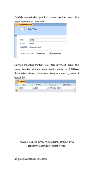 Setelah selesai dan jalankan, maka lakukan input data
seperti gambar di bawah ini.
Dengan menekan tombol Enter dari keyboard, maka data
yang dilakukan di atas, sudah tersimpan ke tabel SISWA.
Buka tabel siswa, maka akan tampak seperti gambar di
bawah ini.
TUGAS BESAR YANG WAJIB DIKERJAKAN DAN
DIKUMPUL DIAKHIR SEMESTER.
40 ║©яρSMK2TEBO2015ACCESXI
 