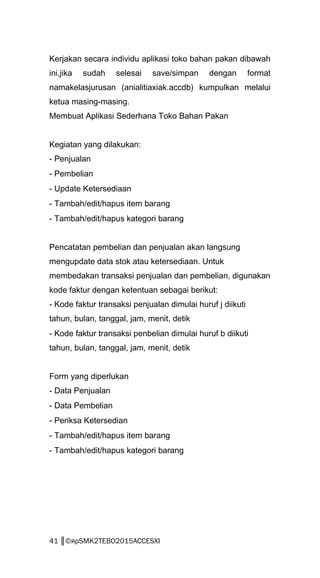 Kerjakan secara individu aplikasi toko bahan pakan dibawah
ini,jika sudah selesai save/simpan dengan format
namakelasjurusan (anialitiaxiak.accdb) kumpulkan melalui
ketua masing-masing.
Membuat Aplikasi Sederhana Toko Bahan Pakan
Kegiatan yang dilakukan:
- Penjualan
- Pembelian
- Update Ketersediaan
- Tambah/edit/hapus item barang
- Tambah/edit/hapus kategori barang
Pencatatan pembelian dan penjualan akan langsung
mengupdate data stok atau ketersediaan. Untuk
membedakan transaksi penjualan dan pembelian, digunakan
kode faktur dengan ketentuan sebagai berikut:
- Kode faktur transaksi penjualan dimulai huruf j diikuti
tahun, bulan, tanggal, jam, menit, detik
- Kode faktur transaksi penbelian dimulai huruf b diikuti
tahun, bulan, tanggal, jam, menit, detik
Form yang diperlukan
- Data Penjualan
- Data Pembelian
- Periksa Ketersedian
- Tambah/edit/hapus item barang
- Tambah/edit/hapus kategori barang
41 ║©яρSMK2TEBO2015ACCESXI
 