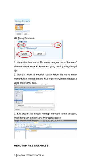 klik Blank Database
1. Kemudian beri nama file name dengan nama “koperasi”
atau namanya terserah kamu aja, yang penting diingat-ingat
aja.
2. Gambar folder di sebelah kanan kolom file neme untuk
menentukan tempat dimana kita ingin menyimpan database
yang akan kamu buat.
3. Klik create jika sudah mantap memberi nama tersebut,
Inilah tampilan lembar kerja Microsoft Access
MENUTUP FILE DATABASE
5 ║©яρSMK2TEBO2015ACCESXI
 