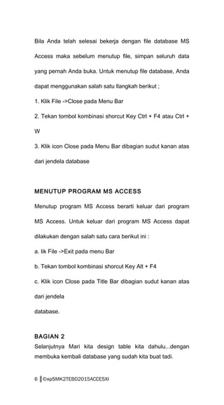 Bila Anda telah selesai bekerja dengan file database MS
Access maka sebelum menutup file, simpan seluruh data
yang pernah Anda buka. Untuk menutup file database, Anda
dapat menggunakan salah satu llangkah berikut ;
1. Klik File ->Close pada Menu Bar
2. Tekan tombol kombinasi shorcut Key Ctrl + F4 atau Ctrl +
W
3. Klik icon Close pada Menu Bar dibagian sudut kanan atas
dari jendela database
MENUTUP PROGRAM MS ACCESS
Menutup program MS Access berarti keluar dari program
MS Access. Untuk keluar dari program MS Access dapat
dilakukan dengan salah satu cara berikut ini :
a. lik File ->Exit pada menu Bar
b. Tekan tombol kombinasi shorcut Key Alt + F4
c. Klik icon Close pada Title Bar dibagian sudut kanan atas
dari jendela
database.
BAGIAN 2
Selanjutnya Mari kita design table kita dahulu...dengan
membuka kembali database yang sudah kita buat tadi.
6 ║©яρSMK2TEBO2015ACCESXI
 