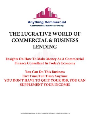 THE LUCRATIVE WORLD OF
COMMERCIAL & BUSINESS
LENDING
Insights On How To Make Money As A Commercial
Finance Consultant In Today’s Economy
You Can Do This Business
Part Time/Full Time/Anytime
YOU DON'T HAVE TO QUIT YOUR JOB, YOU CAN
SUPPLEMENT YOUR INCOME!
ANYTHING COMMERCIAL 151 WEST PASSAIC ST ROCHELLE PARK 07662 973-662-4141
 