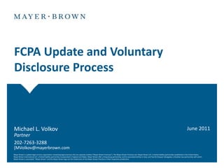 FCPA Update and Voluntary
Disclosure Process



Michael L. Volkov                                                                                                                                                                                                                 June 2011
Partner
202-7263-3288
[MVolkov@mayerbrown.com
Mayer Brown is a global legal services organization comprising legal practices that are separate entities ("Mayer Brown Practices"). The Mayer Brown Practices are: Mayer Brown LLP, a limited liability partnership established in the United States;
Mayer Brown International LLP, a limited liability partnership incorporated in England and Wales; Mayer Brown JSM, a Hong Kong partnership, and its associated entities in Asia; and Tauil & Chequer Advogados, a Brazilian law partnership with which
Mayer Brown is associated. "Mayer Brown" and the Mayer Brown logo are the trademarks of the Mayer Brown Practices in their respective jurisdictions.
 