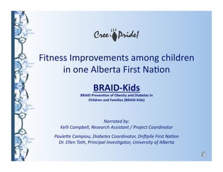 Fitness Improvements among children            
in one Alberta First Na7on 
BRAID‐Kids 
BRAID Preven1on of Obesity and Diabetes in  
Children and Families (BRAID‐Kids) 
Narrated by:                                                                                   
Kelli Campbell, Research Assistant / Project Coordinator 
Paule=e Campiou, Diabetes Coordinator, Dri?pile First NaAon                                       
Dr. Ellen Toth, Principal InvesAgator, University of Alberta 
 