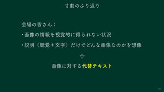 31
会場の皆さん：
• 画像の情報を視覚的に得られない状況
• 説明（聴覚＋文字）だけでどんな画像なのかを想像
寸劇のふり返り
画像に対する代替テキスト
 