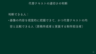 34
判断できる人：
•画像の内容を視覚的に把握できて、かつ代替テキストの内
容と比較できる人（原稿作成者と実装する制作担当者）
代替テキストの適切さの判断
 