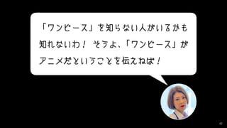 42
「ワンピース」を知らない人がいるかも　
知れないわ！ そうよ、「ワンピース」が
アニメだということを伝えねば！
 