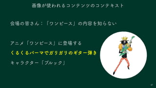 会場の皆さん：「ワンピース」の内容を知らない
アニメ「ワンピース」に登場する
くるくるパーマでガリガリのギター弾き
キャラクター「ブルック」
47
画像が使われるコンテンツのコンテキスト
 