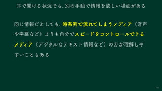 75
同じ情報だとしても、時系列で流れてしまうメディア（音声
や字幕など）よりも自分でスピードをコントロールできる
メディア（デジタルなテキスト情報など）の方が理解しや
すいこともある
耳で聞ける状況でも、別の手段で情報を欲しい場面がある
 