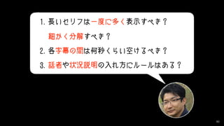 80
1.長いセリフは一度に多く表示すべき？ 
細かく分解すべき？
2.各字幕の間は何秒くらい空けるべき？
3.話者や状況説明の入れ方にルールはある？
 