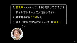 81
1.28文字 (14文字×2行) を7秒間表示できるなら 
表示してしまった方が理解しやすい
2.各字幕の間は0.1秒以上
3.話者 (澤田) や状況説明 (ベル音) は半角()
 