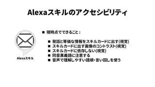 Alexaスキルのアクセシビリティ
Alexaスキル
 現時点でできること :
 発話と等価な情報をスキルカードに出す(視覚)
 スキルカードに出す画像のコントラスト(視覚)
 スキルカードに依存しない(視覚)
 同音異義語に注意する
 音声で理解しやすい語順・言い回しを使う
 