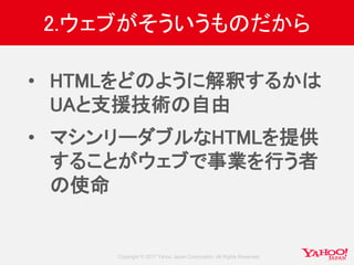 Copyright © 2017 Yahoo Japan Corporation. All Rights Reserved.
2.ウェブがそういうものだから
• HTMLをどのように解釈するかは
UAと支援技術の自由
• マシンリーダブルなHTMLを提供
することがウェブで事業を行う者
の使命
 