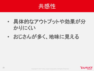 Copyright © 2017 Yahoo Japan Corporation. All Rights Reserved.
共感性
• 具体的なアウトプットや効果が分
かりにくい
• おじさんが多く、地味に見える
20
 