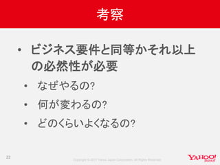 Copyright © 2017 Yahoo Japan Corporation. All Rights Reserved.
考察
• ビジネス要件と同等かそれ以上
の必然性が必要
• なぜやるの?
• 何が変わるの?
• どのくらいよくなるの?
22
 