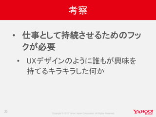 Copyright © 2017 Yahoo Japan Corporation. All Rights Reserved.
考察
• 仕事として持続させるためのフッ
クが必要
• UXデザインのように誰もが興味を
持てるキラキラした何か
23
 
