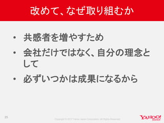Copyright © 2017 Yahoo Japan Corporation. All Rights Reserved.
改めて、なぜ取り組むか
• 共感者を増やすため
• 会社だけではなく、自分の理念と
して
• 必ずいつかは成果になるから
25
 