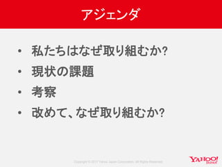 Copyright © 2017 Yahoo Japan Corporation. All Rights Reserved.
アジェンダ
• 私たちはなぜ取り組むか?
• 現状の課題
• 考察
• 改めて、なぜ取り組むか?
 