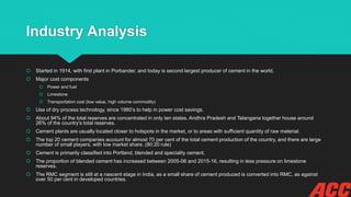 Industry Analysis
 Started in 1914, with first plant in Porbander, and today is second largest producer of cement in the world.
 Major cost components
 Power and fuel
 Limestone
 Transportation cost (low value, high volume commodity)
 Use of dry process technology, since 1980’s to help in power cost savings.
 About 94% of the total reserves are concentrated in only ten states. Andhra Pradesh and Telangana together house around
26% of the country's total reserves.
 Cement plants are usually located closer to hotspots in the market, or to areas with sufficient quantity of raw material.
 The top 20 cement companies account for almost 70 per cent of the total cement production of the country, and there are large
number of small players, with low market share. (80:20 rule)
 Cement is primarily classified into Portland, blended and speciality cement.
 The proportion of blended cement has increased between 2005-06 and 2015-16, resulting in less pressure on limestone
reserves.
 The RMC segment is still at a nascent stage in India, as a small share of cement produced is converted into RMC, as against
over 50 per cent in developed countries.
 
